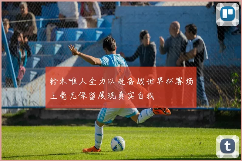 铃木唯人全力以赴备战世界杯赛场上毫无保留展现真实自我