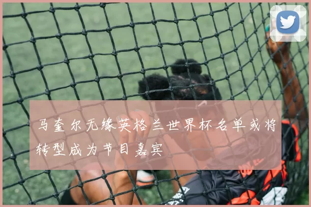 马奎尔无缘英格兰世界杯名单或将转型成为节目嘉宾