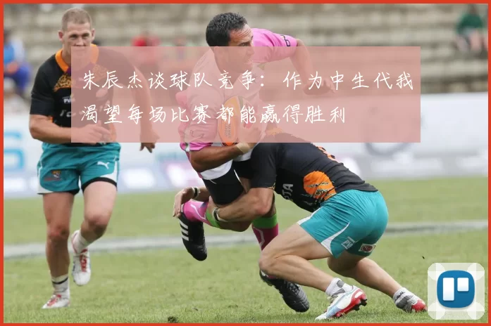 朱辰杰谈球队竞争：作为中生代我渴望每场比赛都能赢得胜利