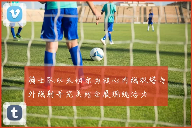 骑士队以米切尔为核心内线双塔与外线射手完美结合展现统治力