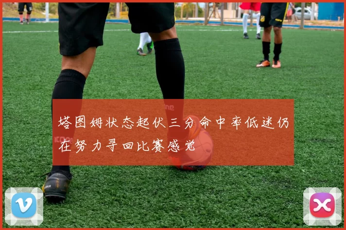 塔图姆状态起伏三分命中率低迷仍在努力寻回比赛感觉