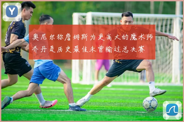 奥尼尔称詹姆斯为更高大的魔术师乔丹是历史最佳未曾输过总决赛