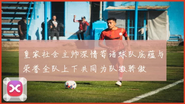 皇家社会主帅深情寄语球队底蕴与荣誉全队上下共同为队徽骄傲
