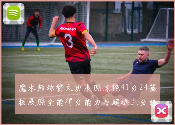 魔术师称赞文班表现惊艳41分24篮板展现全能得分能力与超远三分绝技