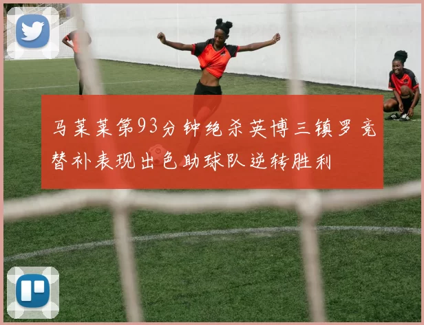 马莱莱第93分钟绝杀英博三镇罗竞替补表现出色助球队逆转胜利