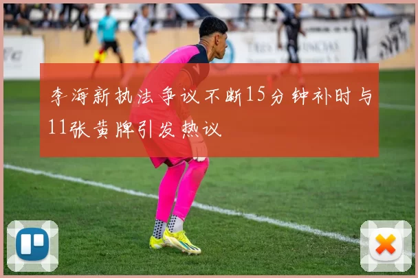 李海新执法争议不断15分钟补时与11张黄牌引发热议
