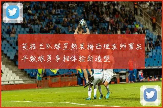英格兰队球星热衷梅西理发师剪发半数球员争相体验新造型
