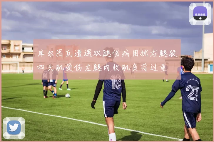 库尔图瓦遭遇双腿伤病困扰右腿股四头肌受伤左腿内收肌负荷过重
