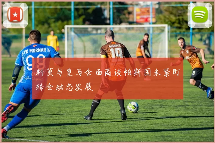 科莫与皇马会面商谈帕斯国米紧盯转会动态发展