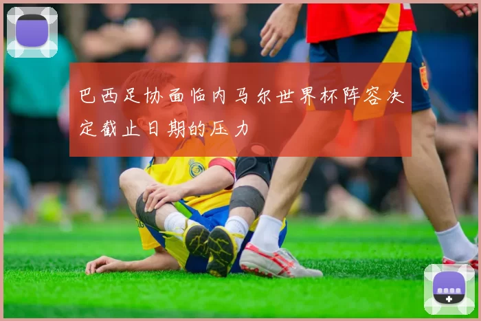 巴西足协面临内马尔世界杯阵容决定截止日期的压力
